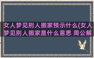 女人梦见别人搬家预示什么(女人梦见别人搬家是什么意思 周公解梦)